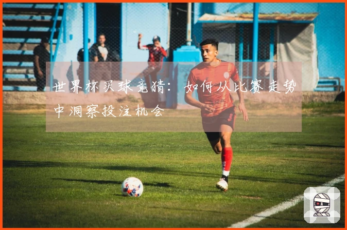世界杯买球竞猜：如何从比赛走势中洞察投注机会