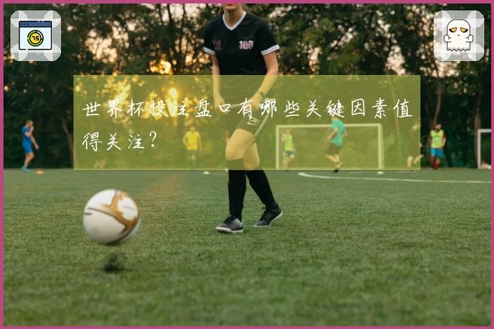 世界杯投注盘口有哪些关键因素值得关注？