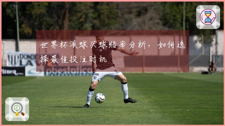 世界杯滚球买球赔率分析，如何选择最佳投注时机